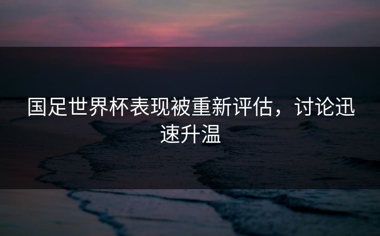 国足世界杯表现被重新评估，讨论迅速升温