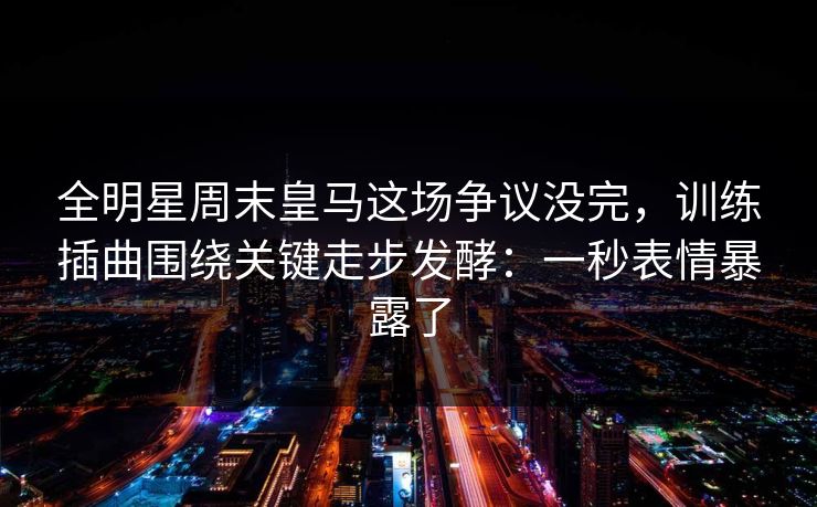 全明星周末皇马这场争议没完,训练插曲围绕关键走步发酵:一秒表情暴露了 全明星周末皇马这场争议没完,训练插曲围绕关键走步发酵:一秒表情暴露了