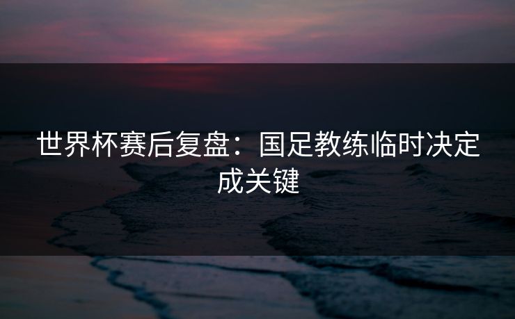 世界杯赛后复盘：国足教练临时决定成关键