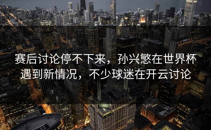 赛后讨论停不下来，孙兴慜在世界杯遇到新情况，不少球迷在开云讨论