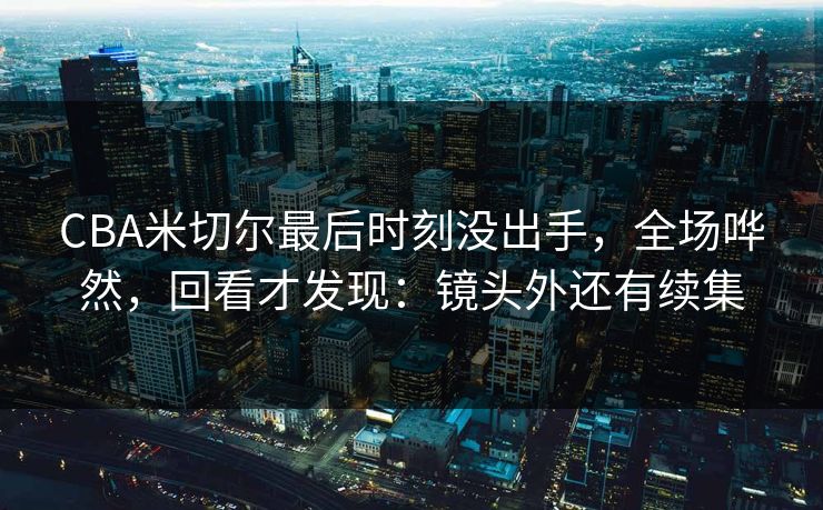 CBA米切尔最后时刻没出手,全场哗然,回看才发现:镜头外还有续集 CBA米切尔最后时刻没出手,全场哗然,回看才发现:镜头外还有续集
